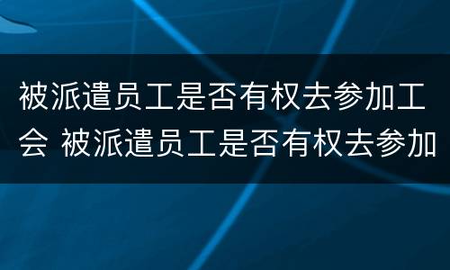 被派遣员工是否有权去参加工会 被派遣员工是否有权去参加工会活动