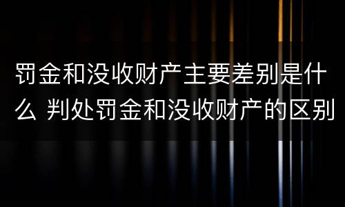 罚金和没收财产主要差别是什么 判处罚金和没收财产的区别