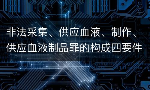 非法采集、供应血液、制作、供应血液制品罪的构成四要件有哪些