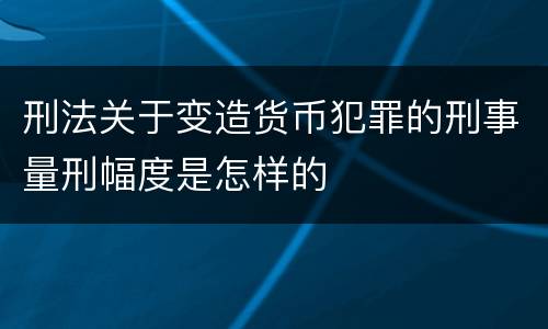 刑法关于变造货币犯罪的刑事量刑幅度是怎样的