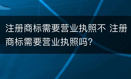 注册商标需要营业执照不 注册商标需要营业执照吗?