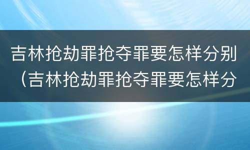 吉林抢劫罪抢夺罪要怎样分别（吉林抢劫罪抢夺罪要怎样分别认定）