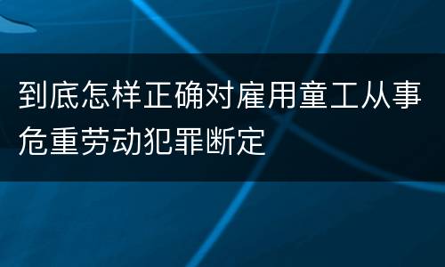 到底怎样正确对雇用童工从事危重劳动犯罪断定