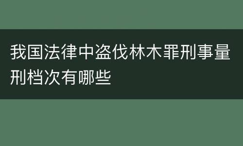 我国法律中盗伐林木罪刑事量刑档次有哪些