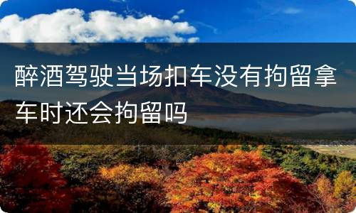 醉酒驾驶当场扣车没有拘留拿车时还会拘留吗