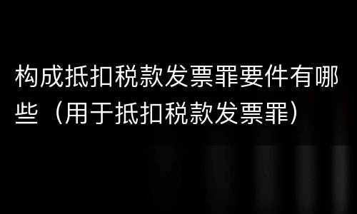 构成抵扣税款发票罪要件有哪些（用于抵扣税款发票罪）
