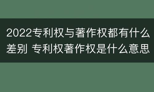 2022专利权与著作权都有什么差别 专利权著作权是什么意思