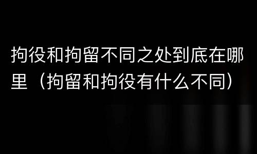 拘役和拘留不同之处到底在哪里（拘留和拘役有什么不同）