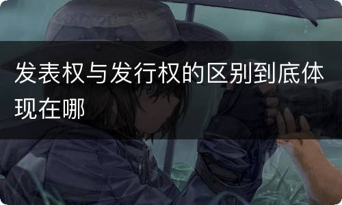 发表权与发行权的区别到底体现在哪