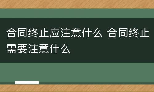合同终止应注意什么 合同终止需要注意什么