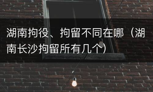 湖南拘役、拘留不同在哪（湖南长沙拘留所有几个）