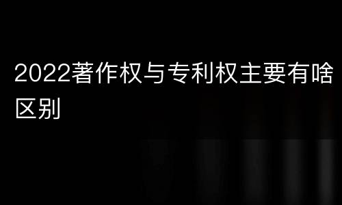 2022著作权与专利权主要有啥区别