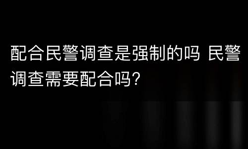 配合民警调查是强制的吗 民警调查需要配合吗?