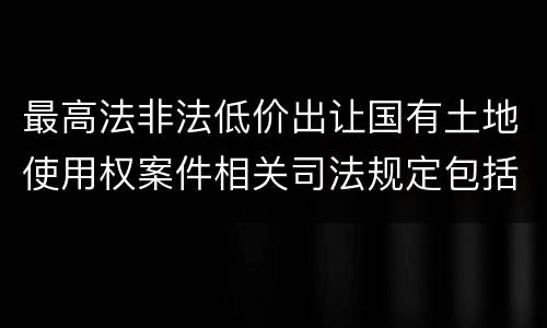 最高法非法低价出让国有土地使用权案件相关司法规定包括哪些内容