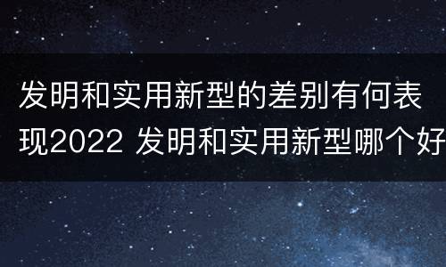 发明和实用新型的差别有何表现2022 发明和实用新型哪个好