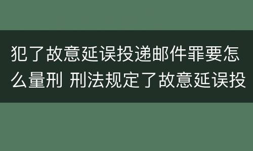 犯了故意延误投递邮件罪要怎么量刑 刑法规定了故意延误投递邮件罪