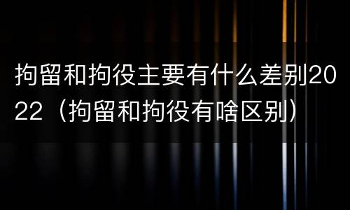 拘留和拘役主要有什么差别2022（拘留和拘役有啥区别）
