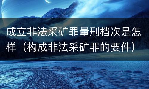 成立非法采矿罪量刑档次是怎样（构成非法采矿罪的要件）