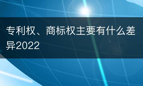 专利权、商标权主要有什么差异2022