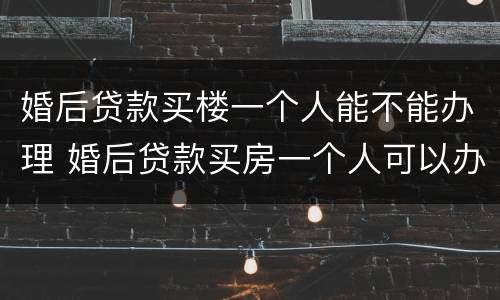 婚后贷款买楼一个人能不能办理 婚后贷款买房一个人可以办理吗