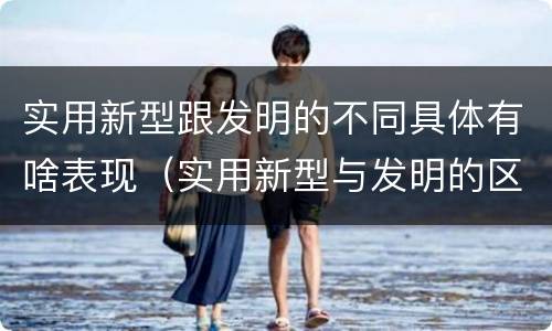 实用新型跟发明的不同具体有啥表现（实用新型与发明的区别）
