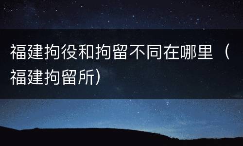 福建拘役和拘留不同在哪里（福建拘留所）