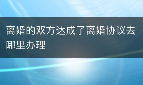 离婚的双方达成了离婚协议去哪里办理
