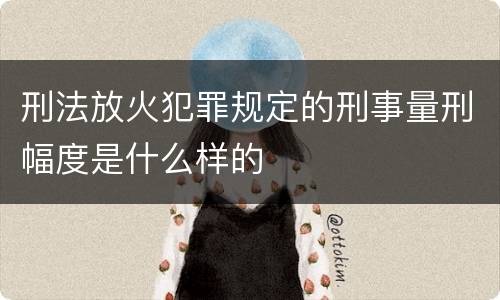 刑法放火犯罪规定的刑事量刑幅度是什么样的
