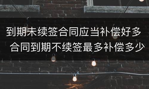 到期未续签合同应当补偿好多 合同到期不续签最多补偿多少