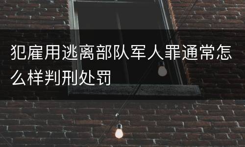 犯雇用逃离部队军人罪通常怎么样判刑处罚