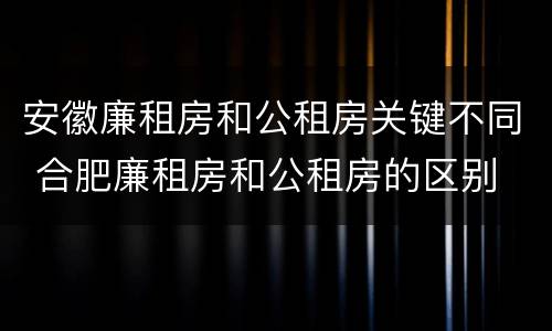 安徽廉租房和公租房关键不同 合肥廉租房和公租房的区别