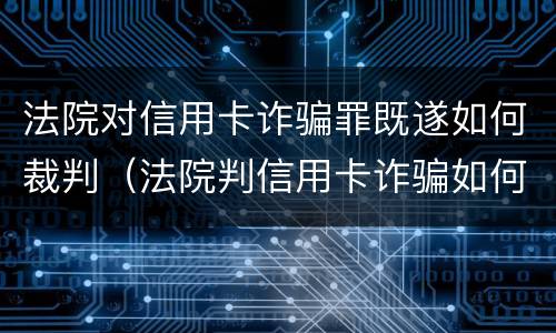 法院对信用卡诈骗罪既遂如何裁判（法院判信用卡诈骗如何处理）
