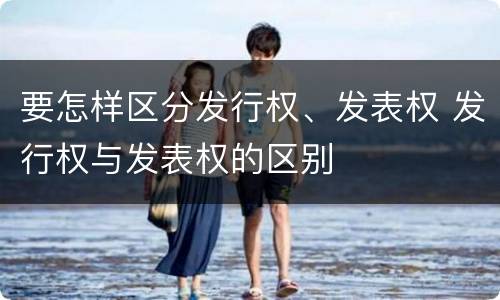 要怎样区分发行权、发表权 发行权与发表权的区别