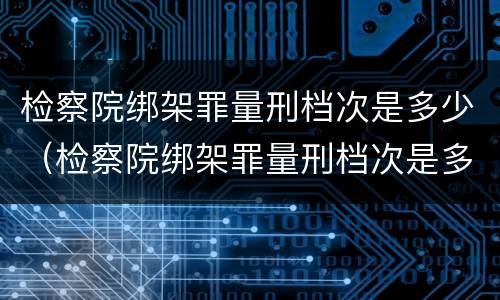 检察院绑架罪量刑档次是多少（检察院绑架罪量刑档次是多少啊）