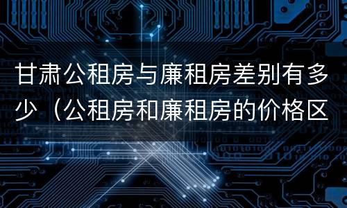 甘肃公租房与廉租房差别有多少（公租房和廉租房的价格区别）