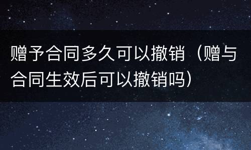 赠予合同多久可以撤销（赠与合同生效后可以撤销吗）