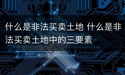 什么是非法买卖土地 什么是非法买卖土地中的三要素