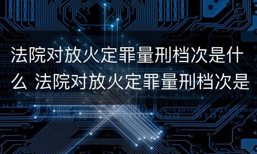 法院对放火定罪量刑档次是什么 法院对放火定罪量刑档次是什么标准