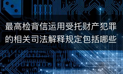 最高检背信运用受托财产犯罪的相关司法解释规定包括哪些重要内容