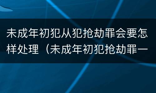 未成年初犯从犯抢劫罪会要怎样处理（未成年初犯抢劫罪一般判多久）