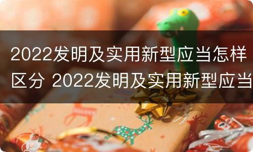 2022发明及实用新型应当怎样区分 2022发明及实用新型应当怎样区分新旧