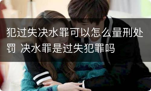 犯过失决水罪可以怎么量刑处罚 决水罪是过失犯罪吗