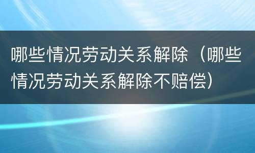 哪些情况劳动关系解除（哪些情况劳动关系解除不赔偿）
