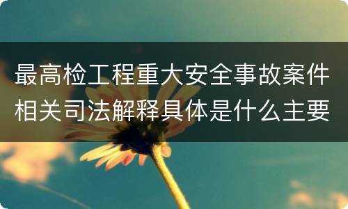 最高检工程重大安全事故案件相关司法解释具体是什么主要规定