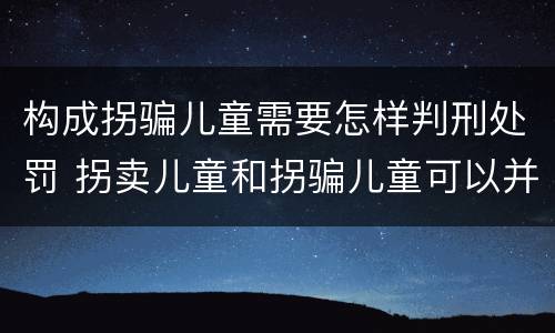 构成拐骗儿童需要怎样判刑处罚 拐卖儿童和拐骗儿童可以并罚吗