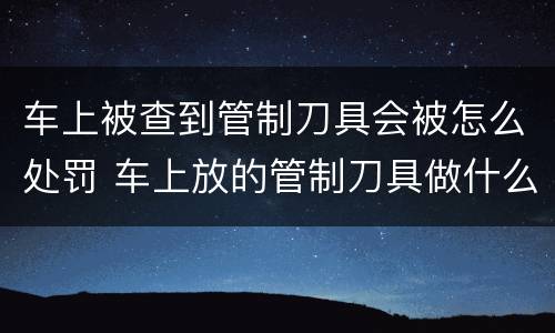 车上被查到管制刀具会被怎么处罚 车上放的管制刀具做什么处罚?