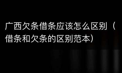 广西欠条借条应该怎么区别（借条和欠条的区别范本）