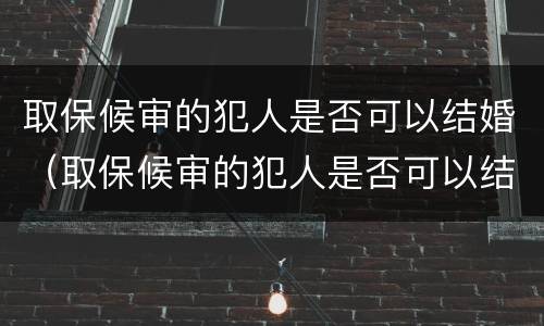 取保候审的犯人是否可以结婚（取保候审的犯人是否可以结婚生孩子）
