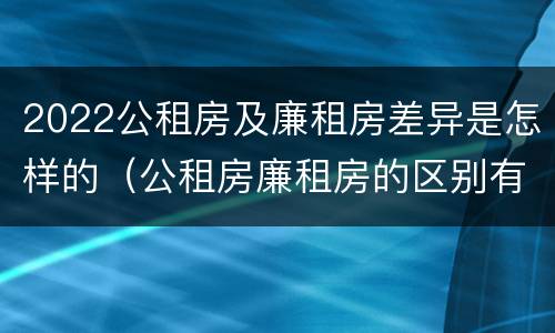 2022公租房及廉租房差异是怎样的（公租房廉租房的区别有哪些）