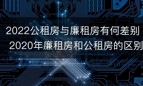 2022公租房与廉租房有何差别 2020年廉租房和公租房的区别